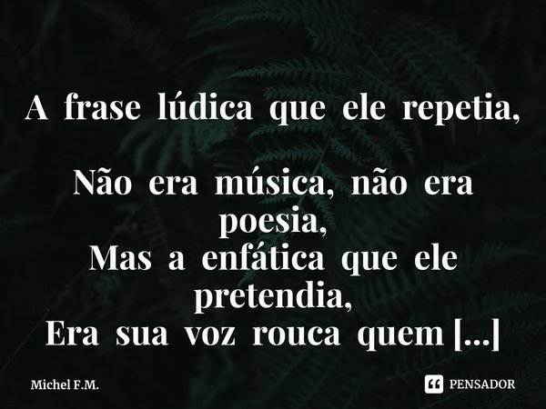 ⁠A frase lúdica que ele repetia,
Não era música, não era poesia,
Mas a enfática que ele pretendia,
Era sua voz rouca quem transmitia.... Frase de Michel F.M..