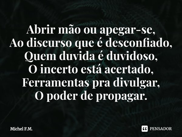 ⁠Abrir mão ou apegar-se,
Ao discurso que é desconfiado,
Quem duvida é duvidoso,
O incerto está acertado,
Ferramentas pra divulgar, O poder de propagar.... Frase de Michel F.M..