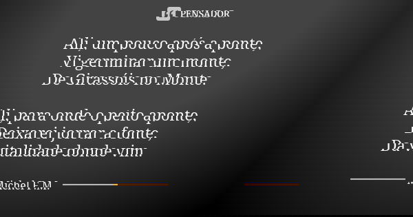 Ali, um pouco após a ponte, Vi germinar um monte, De Girassóis no Monte. Ali, para onde o peito aponte, Deixarei jorrar a fonte, Da vitalidade donde vim.... Frase de Michel F.M..