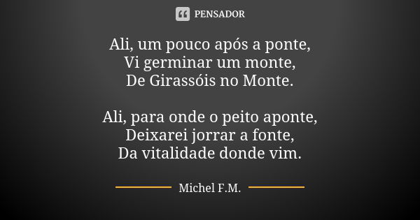 Ali, um pouco após a ponte, Vi germinar um monte, De Girassóis no Monte. Ali, para onde o peito aponte, Deixarei jorrar a fonte, Da vitalidade donde vim.... Frase de Michel F.M..