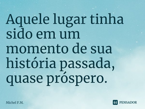 ⁠Aquele lugar tinha sido em um momento de sua história passada, quase próspero.... Frase de Michel F.M..
