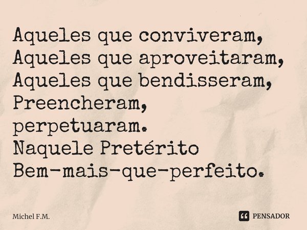 ⁠Aqueles que conviveram,
Aqueles que aproveitaram,
Aqueles que bendisseram,
Preencheram, perpetuaram.
Naquele Pretérito
Bem-mais-que-perfeito.... Frase de Michel F.M..