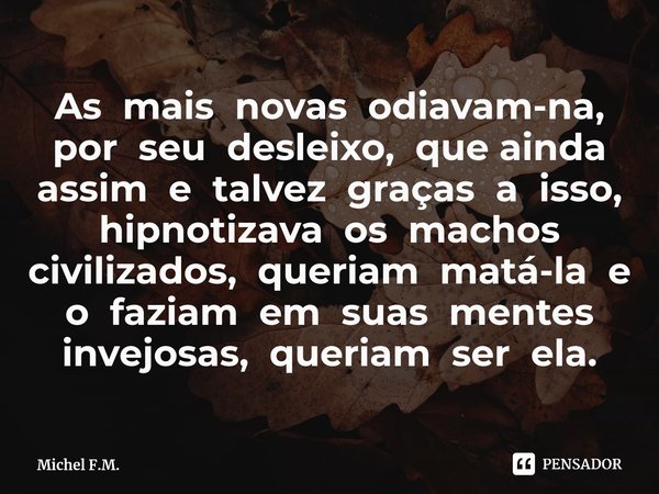 ⁠As mais novas odiavam-na, por seu desleixo, que ainda assim e talvez graças a isso, hipnotizava os machos civilizados, queriam matá-la e o faziam em suas mente... Frase de Michel F.M..