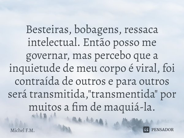 ⁠Besteiras, bobagens, ressaca intelectual. Então posso me governar, mas percebo que a inquietude de meu corpo é viral, foi contraída de outros e para outros ser... Frase de Michel F.M..