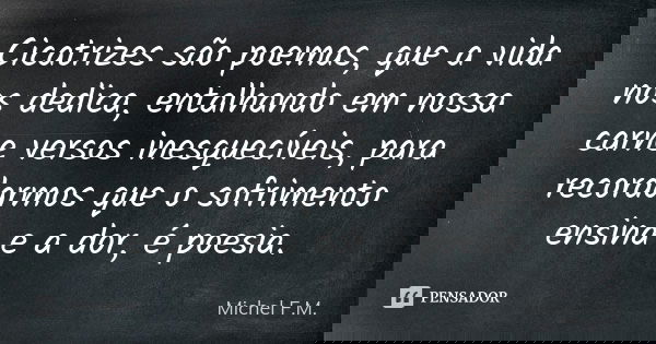 Cicatrizes são poemas, que a vida nos dedica, entalhando em nossa carne versos inesquecíveis, para recordarmos que o sofrimento ensina e a dor, é poesia.... Frase de Michel F.M..
