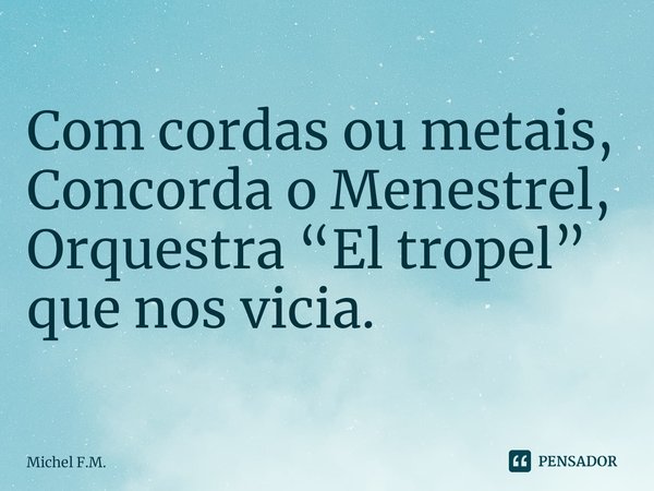 ⁠Com cordas ou metais,
Concorda o Menestrel,
Orquestra “El tropel” que nos vicia.... Frase de Michel F.M..