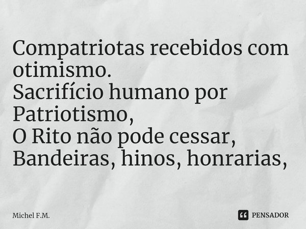 ⁠Compatriotas recebidos com otimismo.
Sacrifício humano por Patriotismo,
O Rito não pode cessar,
Bandeiras, hinos, honrarias,... Frase de Michel F.M..