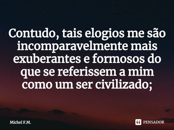 ⁠Contudo, tais elogios me são incomparavelmente mais exuberantes e formosos do que se referissem a mim como um ser civilizado;... Frase de Michel F.M..