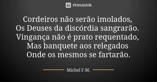 Cordeiros não serão imolados, Os Deuses da discórdia sangrarão. Vingança não é prato requentado, Mas banquete aos relegados Onde os mesmos se fartarão.... Frase de Michel F.M..