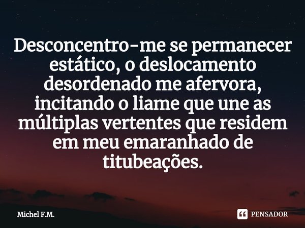 ⁠Desconcentro-me se permanecer estático, o deslocamento desordenado me afervora, incitando o liame que une as múltiplas vertentes que residem em meu emaranhado ... Frase de Michel F.M..