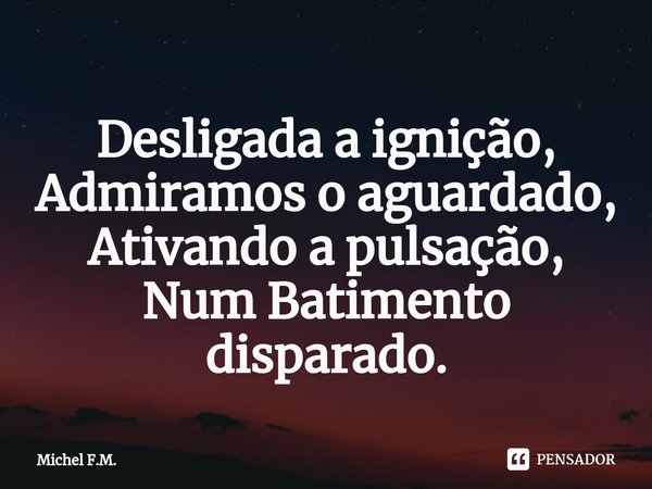 ⁠Desligada a ignição,
Admiramos o aguardado,
Ativando a pulsação,
Num Batimento disparado.... Frase de Michel F.M..