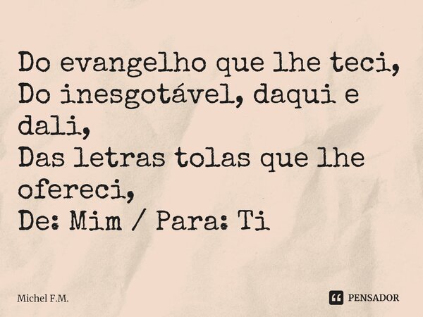 ⁠Do evangelho que lhe teci, Do inesgotável, daqui e dali, Das letras tolas que lhe ofereci, De: Mim / Para: Ti... Frase de Michel F.M..