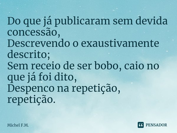 ⁠Do que já publicaram sem devida concessão,
Descrevendo o exaustivamente descrito;
Sem receio de ser bobo, caio no que já foi dito,
Despenco na repetição, repet... Frase de Michel F.M..