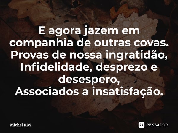 ⁠E agora jazem em companhia de outras covas.
Provas de nossa ingratidão,
Infidelidade, desprezo e desespero,
Associados a insatisfação.... Frase de Michel F.M..