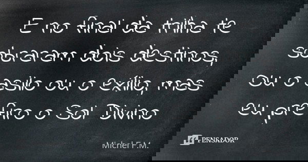 E no final da trilha te sobraram dois destinos, Ou o asilo ou o exílio, mas eu prefiro o Sol Divino... Frase de Michel F.M..