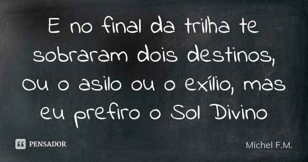 E no final da trilha te sobraram dois destinos, Ou o asilo ou o exílio, mas eu prefiro o Sol Divino... Frase de Michel F.M..