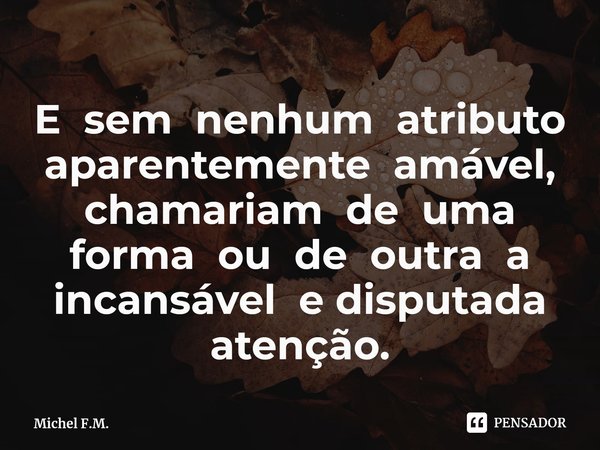 ⁠E sem nenhum atributo aparentemente amável, chamariam de uma forma ou de outra a incansável e disputada atenção.... Frase de Michel F.M..