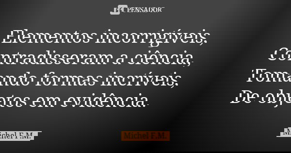 Elementos incorrigíveis, Contradisseram a ciência, Tomando formas incríveis, De objetos em evidência.... Frase de Michel F.M..