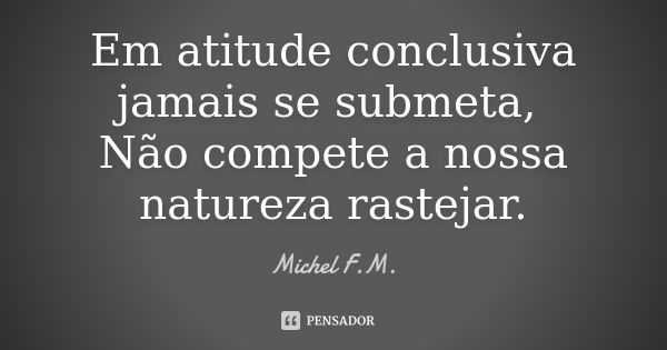 Em atitude conclusiva jamais se submeta, Não compete a nossa natureza rastejar.... Frase de Michel F.M..