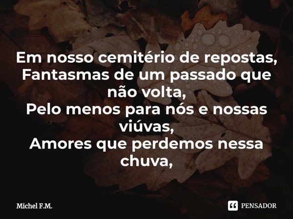 ⁠Em nosso cemitério de repostas,
Fantasmas de um passado que não volta,
Pelo menos para nós e nossas viúvas,
Amores que perdemos nessa chuva,... Frase de Michel F.M..
