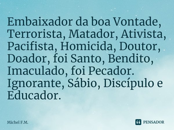 ⁠Embaixador da boa Vontade, Terrorista, Matador, Ativista, Pacifista, Homicida, Doutor, Doador, foi Santo, Bendito, Imaculado, foi Pecador. Ignorante, Sábio, Di... Frase de Michel F.M..