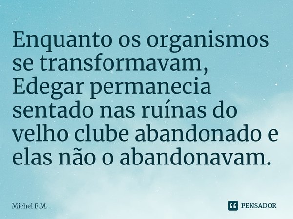 ⁠Enquanto os organismos se transformavam, Edegar permanecia sentado nas ruínas do velho clube abandonado e elas não o abandonavam.... Frase de Michel F.M..