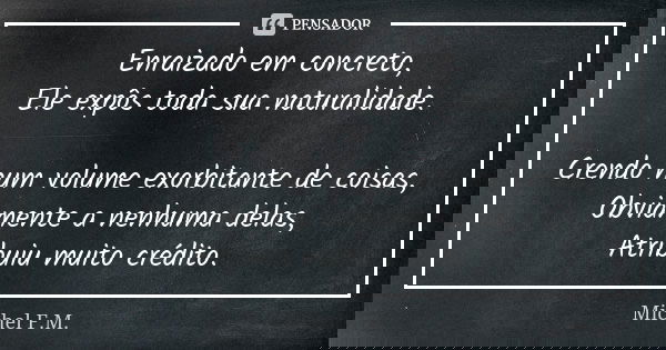 Enraizado em concreto, Ele expôs toda sua naturalidade. Crendo num volume exorbitante de coisas, Obviamente a nenhuma delas, Atribuiu muito crédito.... Frase de Michel F.M..