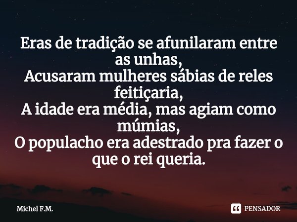 ⁠Eras de tradição se afunilaram entre as unhas,
Acusaram mulheres sábias de reles feitiçaria,
A idade era média, mas agiam como múmias,
O populacho era adestrad... Frase de Michel F.M..