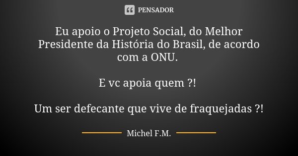 Eu apoio o Projeto Social, do Melhor Presidente da História do Brasil, de acordo com a ONU. E vc apoia quem ?! Um ser defecante que vive de fraquejadas ?!... Frase de Michel F.M..