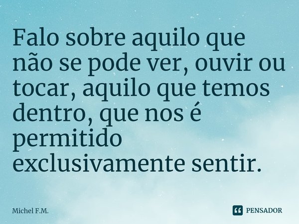 ⁠Falo sobre aquilo que não se pode ver, ouvir ou tocar, aquilo que temos dentro, que nos é permitido exclusivamente sentir.... Frase de Michel F.M..