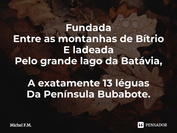 ⁠Fundada
Entre as montanhas de Bítrio
E ladeada
Pelo grande lago da Batávia, A exatamente 13 léguas
Da Península Bubabote.... Frase de Michel F.M..