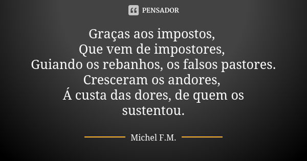 Graças aos impostos, Que vem de impostores, Guiando os rebanhos, os falsos pastores. Cresceram os andores, Á custa das dores, de quem os sustentou.... Frase de Michel F.M..