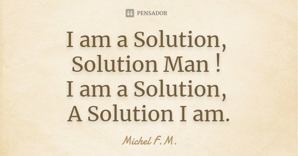 I am a Solution, Solution Man ! I am a Solution, A Solution I am.... Frase de Michel F.M..