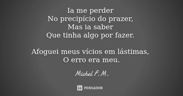 Ia me perder No precipício do prazer, Mas ia saber Que tinha algo por fazer. Afoguei meus vícios em lástimas, O erro era meu.... Frase de Michel F.M..