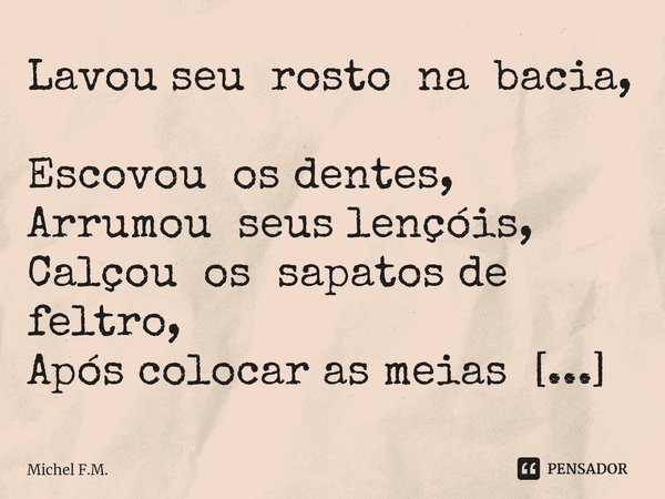 ⁠Lavou seu rosto na bacia,
Escovou os dentes,
Arrumou seus lençóis,
Calçou os sapatos de feltro,
Após colocar as meias de algodão,... Frase de Michel F.M..