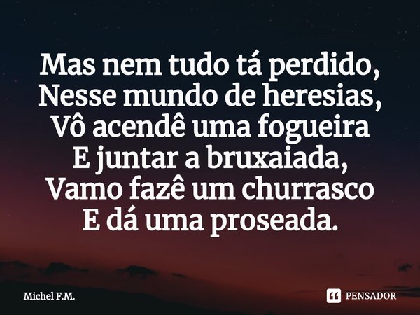 ⁠Mas nem tudo tá perdido, Nesse mundo de heresias,
Vô acendê uma fogueira E juntar a bruxaiada,
Vamo fazê um churrasco E dá uma proseada.... Frase de Michel F.M..