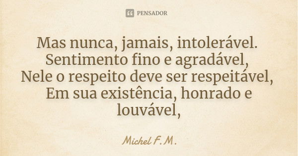 Mas nunca, jamais, intolerável. Sentimento fino e agradável, Nele o respeito deve ser respeitável, Em sua existência, honrado e louvável,... Frase de Michel F.M..