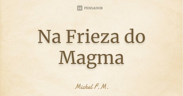 Na Frieza do Magma... Frase de Michel F.M..