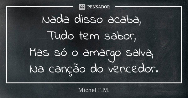 Nada disso acaba, Tudo tem sabor, Mas só o amargo salva, Na canção do vencedor.... Frase de Michel F.M..