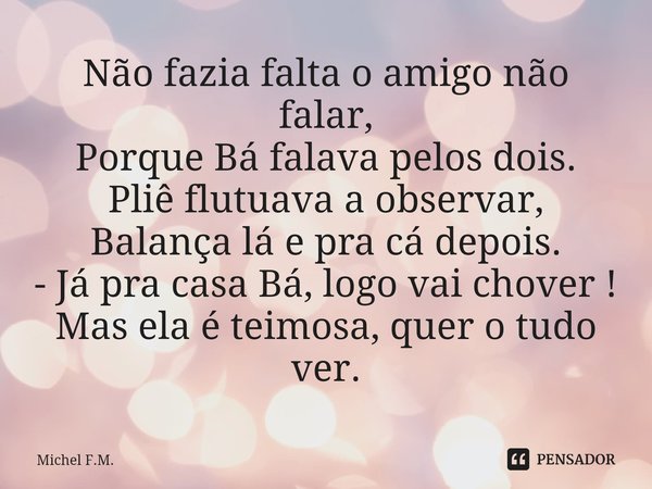 ⁠Não fazia falta o amigo não falar,
Porque Bá falava pelos dois.
Pliê flutuava a observar,
Balança lá e pra cá depois.
- Já pra casa Bá, logo vai chover !
Mas e... Frase de Michel F.M..
