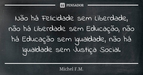 Não há Felicidade sem Liberdade, não há Liberdade sem Educação, não há Educação sem Igualdade, não há Igualdade sem Justiça Social.... Frase de Michel F.M..