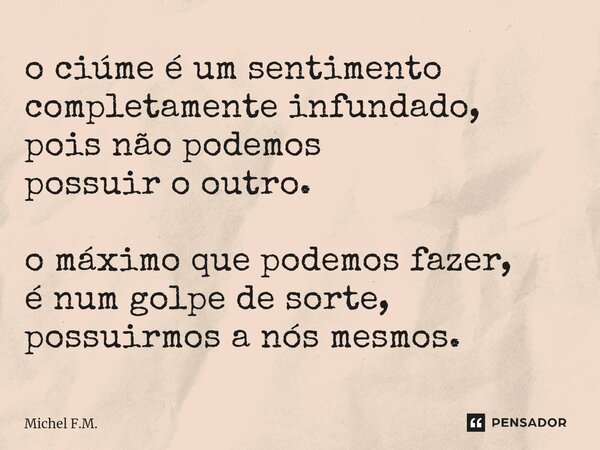 ⁠o ciúme é um sentimento completamente infundado, pois não podemos possuir o outro. o máximo que podemos fazer, é num golpe de sorte, possuirmos a nós mesmos.... Frase de Michel F.M..