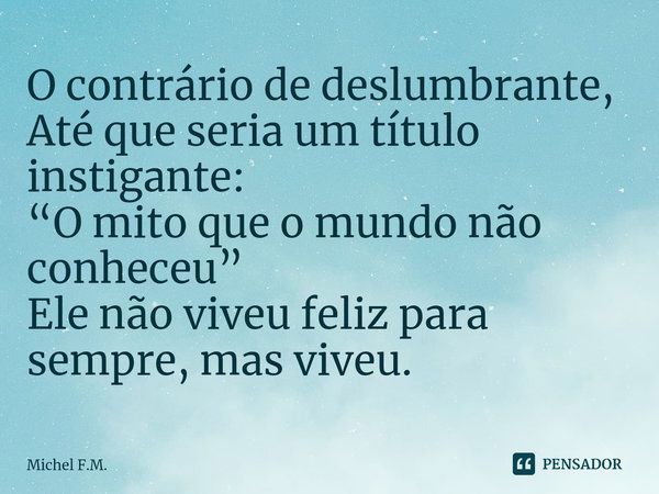 ⁠O contrário de deslumbrante,
Até que seria um título instigante:
“O mito que o mundo não conheceu”
Ele não viveu feliz para sempre, mas viveu.... Frase de Michel F.M..