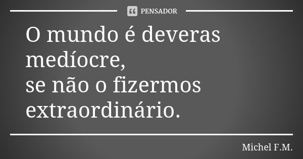 O mundo é deveras medíocre, se não o fizermos extraordinário.... Frase de Michel F.M..