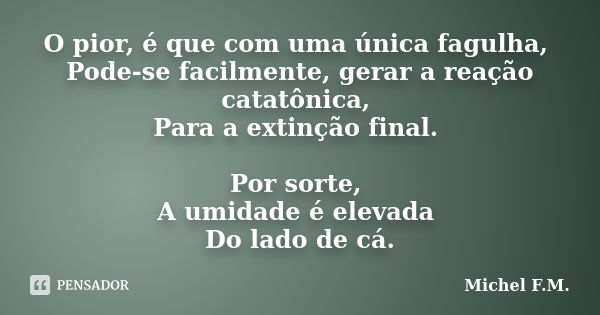 O pior, é que com uma única fagulha, Pode-se facilmente, gerar a reação catatônica, Para a extinção final. Por sorte, A umidade é elevada Do lado de cá.... Frase de Michel F.M..