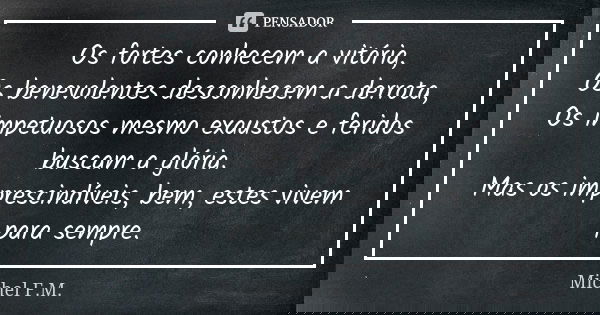 Os fortes conhecem a vitória, Os benevolentes desconhecem a derrota, Os impetuosos mesmo exaustos e feridos buscam a glória. Mas os imprescindíveis, bem, estes ... Frase de Michel F.M..