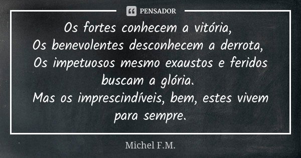 Os fortes conhecem a vitória, Os benevolentes desconhecem a derrota, Os impetuosos mesmo exaustos e feridos buscam a glória. Mas os imprescindíveis, bem, estes ... Frase de Michel F.M..