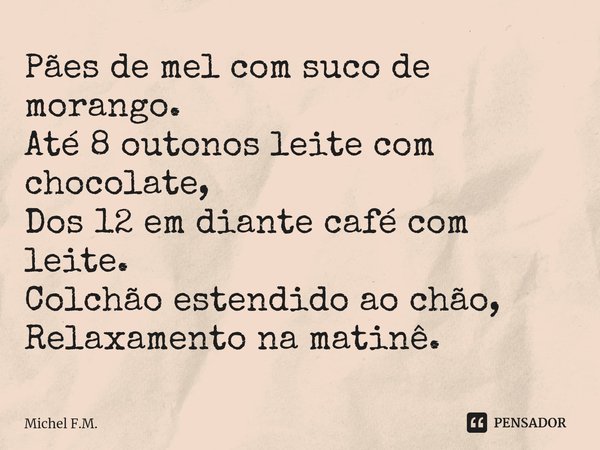 ⁠Pães de mel com suco de morango.
Até 8 outonos leite com chocolate,
Dos 12 em diante café com leite.
Colchão estendido ao chão,
Relaxamento na matinê.... Frase de Michel F.M..