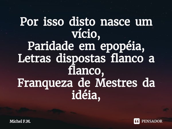 ⁠Por isso disto nasce um vício,
Paridade em epopéia,
Letras dispostas flanco a flanco,
Franqueza de Mestres da idéia,... Frase de Michel F.M..