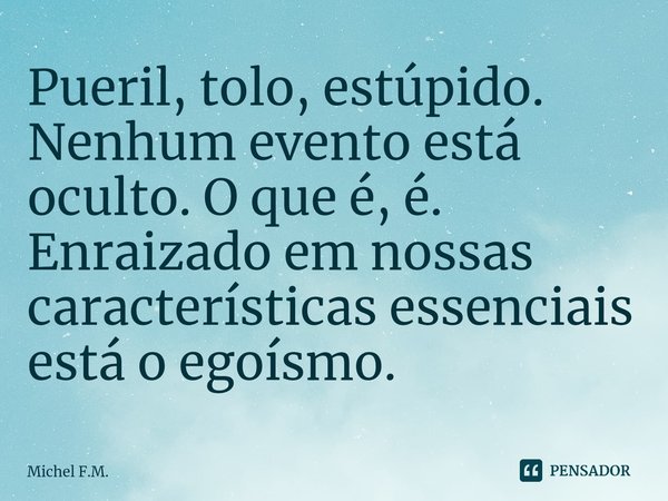 ⁠Pueril, tolo, estúpido. Nenhum evento está oculto. O que é, é. Enraizado em nossas características essenciais está o egoísmo.... Frase de Michel F.M..